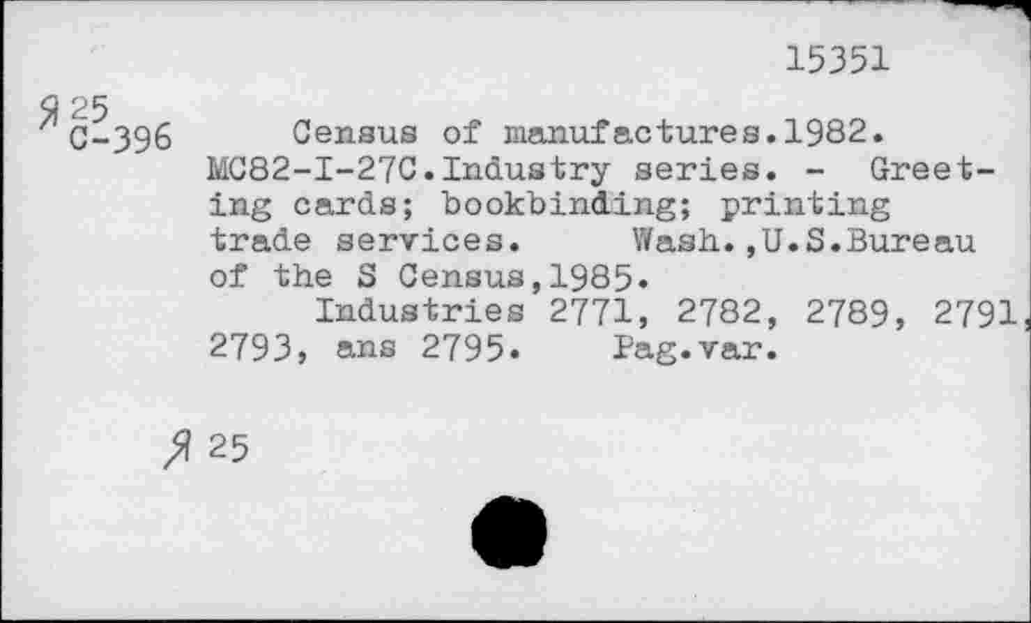 ﻿15351
2 25
' C-396 Census of manufactures.1982.
MC82-I-27C.Industry series. - Greeting cards; bookbinding; printing trade services. Wash.,U.S.Bureau of the S Census,1985»
Industries 2771, 2782, 2789, 2791 2793, ans 2795» Pag.var.
25